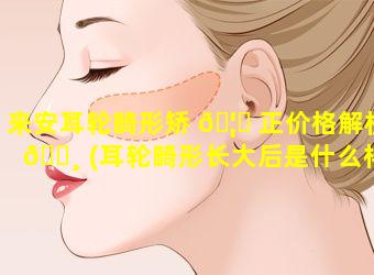 来安耳轮畸形矫 🦊 正价格解析 🌸 (耳轮畸形长大后是什么样子)